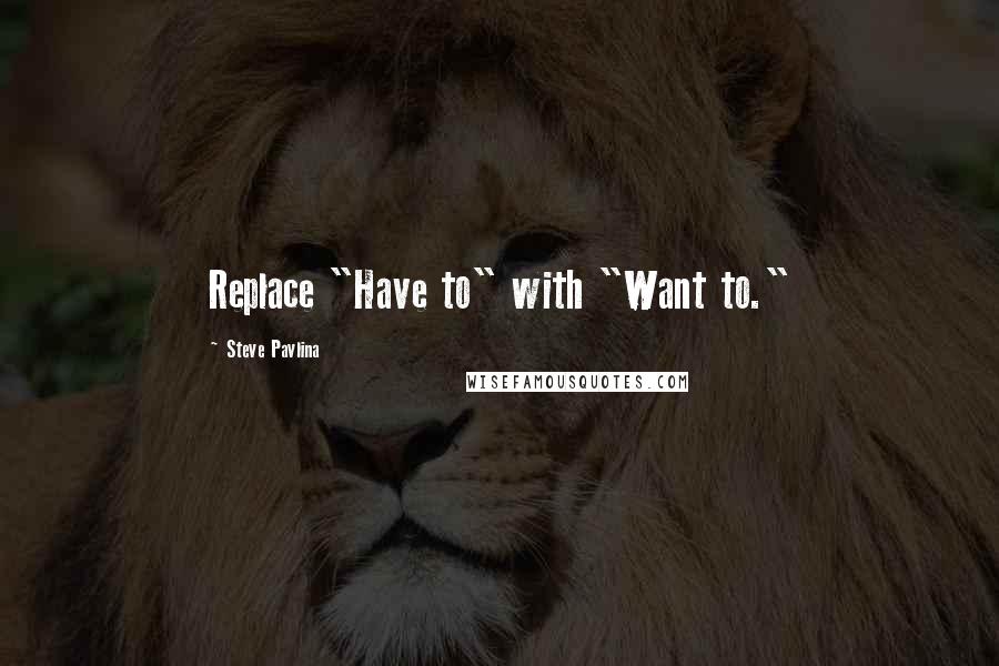 Steve Pavlina Quotes: Replace "Have to" with "Want to."