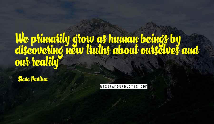 Steve Pavlina Quotes: We primarily grow as human beings by discovering new truths about ourselves and our reality.