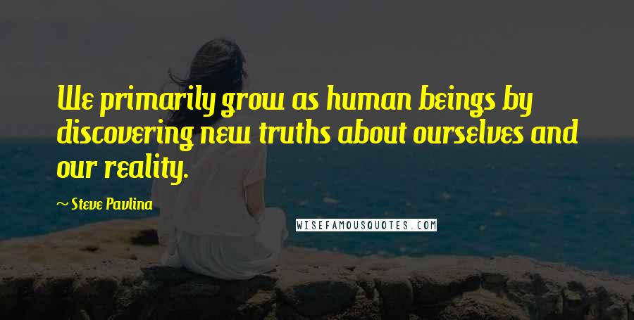 Steve Pavlina Quotes: We primarily grow as human beings by discovering new truths about ourselves and our reality.