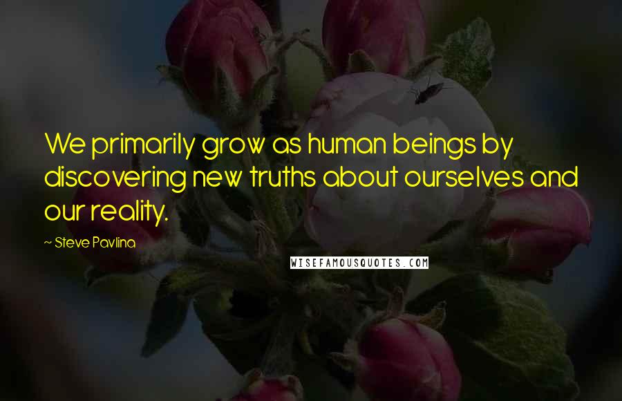 Steve Pavlina Quotes: We primarily grow as human beings by discovering new truths about ourselves and our reality.