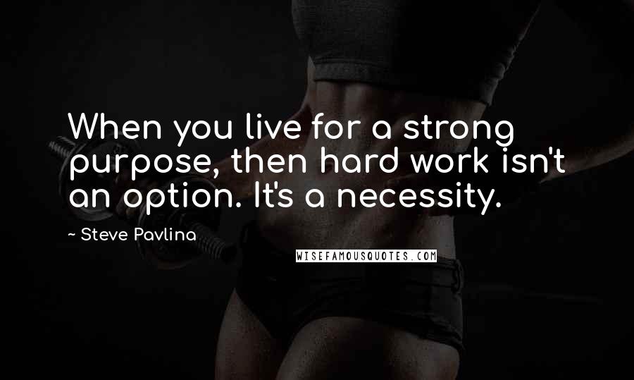 Steve Pavlina Quotes: When you live for a strong purpose, then hard work isn't an option. It's a necessity.