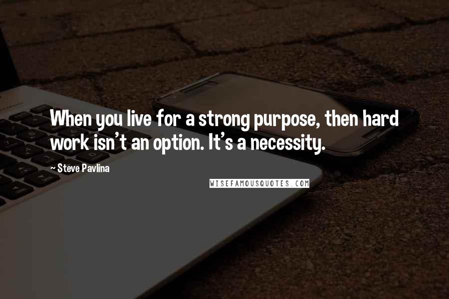 Steve Pavlina Quotes: When you live for a strong purpose, then hard work isn't an option. It's a necessity.