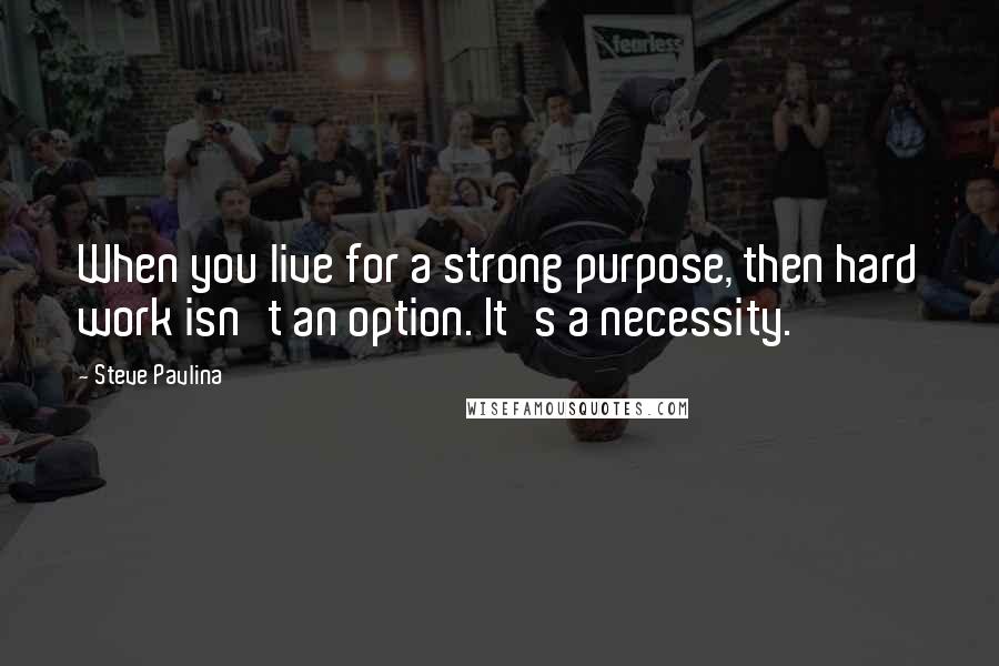 Steve Pavlina Quotes: When you live for a strong purpose, then hard work isn't an option. It's a necessity.