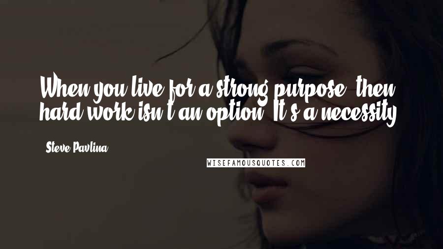 Steve Pavlina Quotes: When you live for a strong purpose, then hard work isn't an option. It's a necessity.