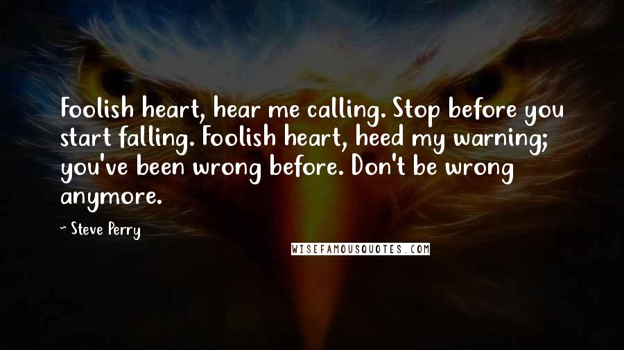 Steve Perry Quotes: Foolish heart, hear me calling. Stop before you start falling. Foolish heart, heed my warning; you've been wrong before. Don't be wrong anymore.