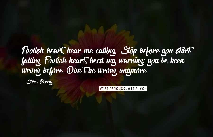 Steve Perry Quotes: Foolish heart, hear me calling. Stop before you start falling. Foolish heart, heed my warning; you've been wrong before. Don't be wrong anymore.