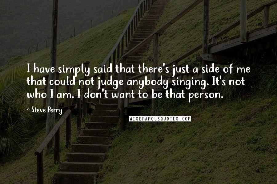 Steve Perry Quotes: I have simply said that there's just a side of me that could not judge anybody singing. It's not who I am. I don't want to be that person.