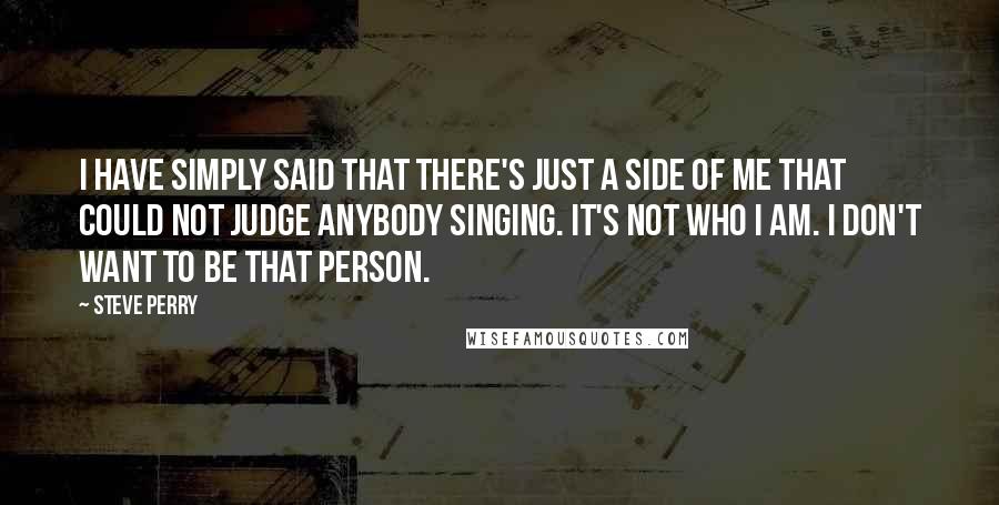 Steve Perry Quotes: I have simply said that there's just a side of me that could not judge anybody singing. It's not who I am. I don't want to be that person.