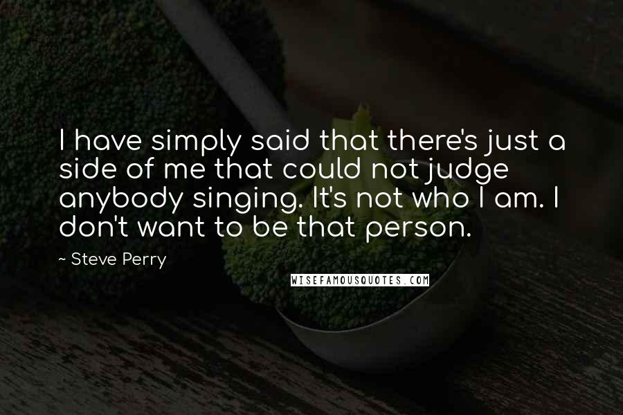 Steve Perry Quotes: I have simply said that there's just a side of me that could not judge anybody singing. It's not who I am. I don't want to be that person.