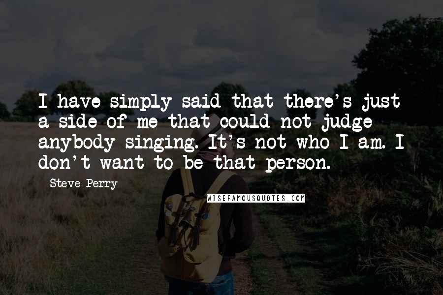 Steve Perry Quotes: I have simply said that there's just a side of me that could not judge anybody singing. It's not who I am. I don't want to be that person.