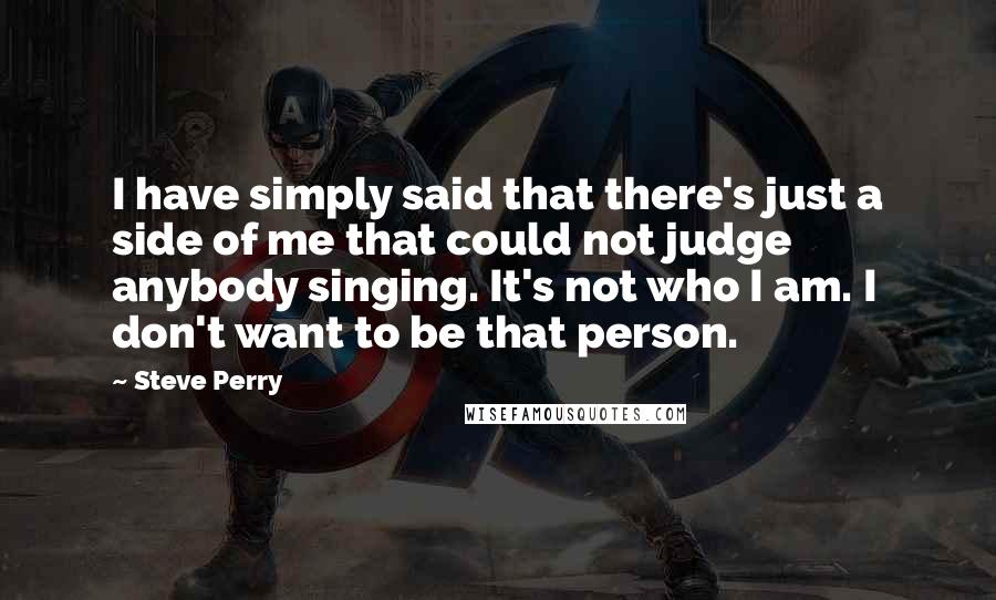 Steve Perry Quotes: I have simply said that there's just a side of me that could not judge anybody singing. It's not who I am. I don't want to be that person.