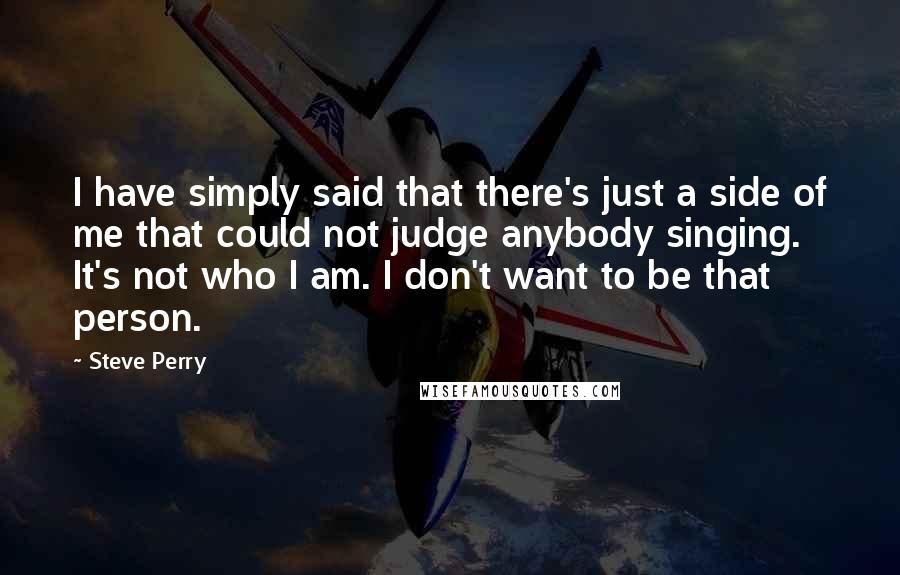 Steve Perry Quotes: I have simply said that there's just a side of me that could not judge anybody singing. It's not who I am. I don't want to be that person.