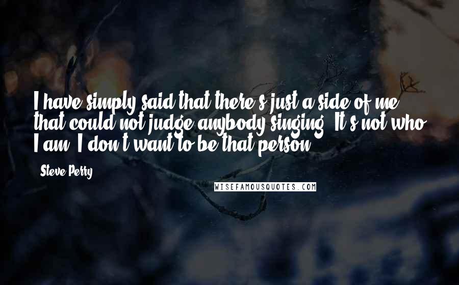 Steve Perry Quotes: I have simply said that there's just a side of me that could not judge anybody singing. It's not who I am. I don't want to be that person.