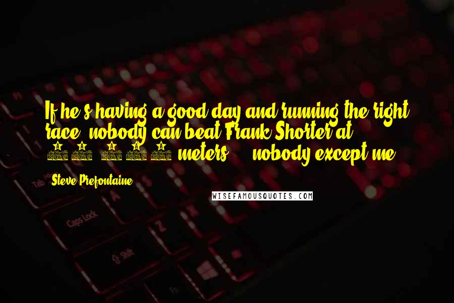 Steve Prefontaine Quotes: If he's having a good day and running the right race, nobody can beat Frank Shorter at 10,000 meters ... nobody except me.
