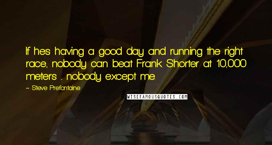 Steve Prefontaine Quotes: If he's having a good day and running the right race, nobody can beat Frank Shorter at 10,000 meters ... nobody except me.