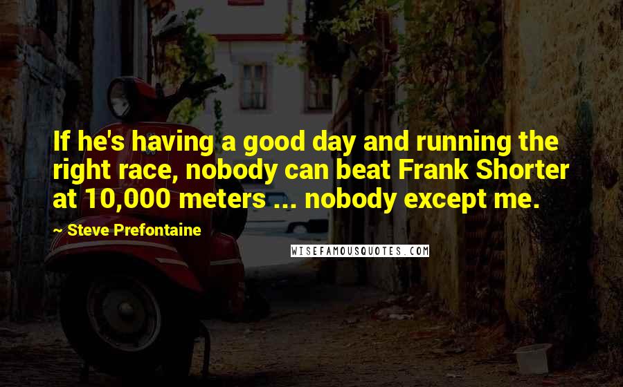 Steve Prefontaine Quotes: If he's having a good day and running the right race, nobody can beat Frank Shorter at 10,000 meters ... nobody except me.