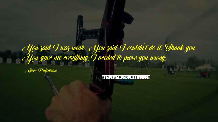 Steve Prefontaine Quotes: You said I was weak. You said I couldn't do it. Thank you. You gave me everything I needed to prove you wrong.