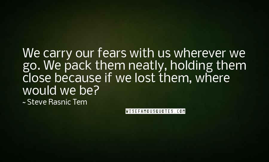 Steve Rasnic Tem Quotes: We carry our fears with us wherever we go. We pack them neatly, holding them close because if we lost them, where would we be?