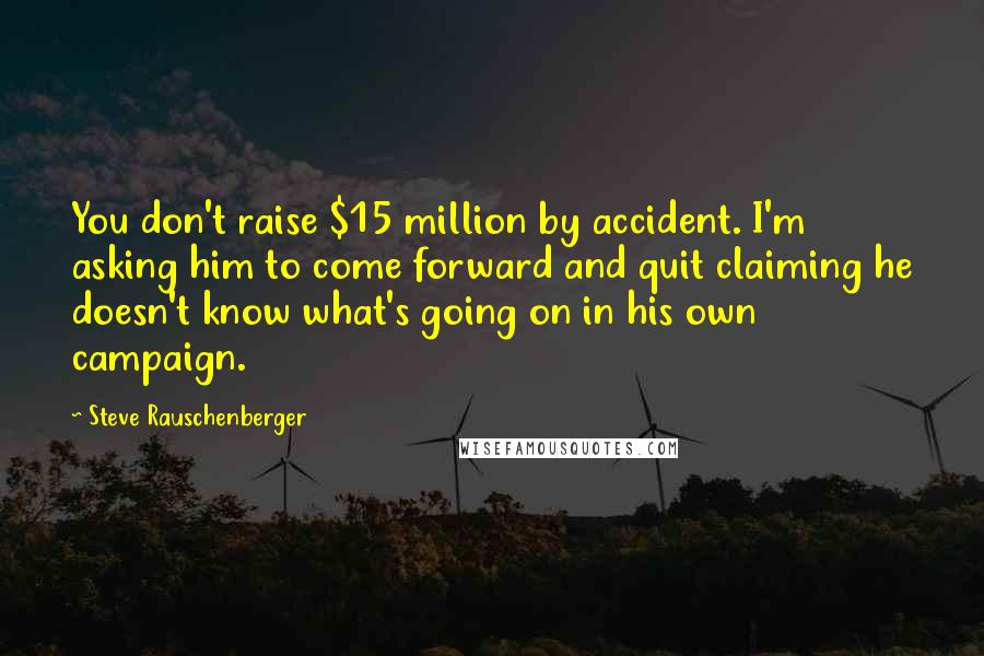 Steve Rauschenberger Quotes: You don't raise $15 million by accident. I'm asking him to come forward and quit claiming he doesn't know what's going on in his own campaign.