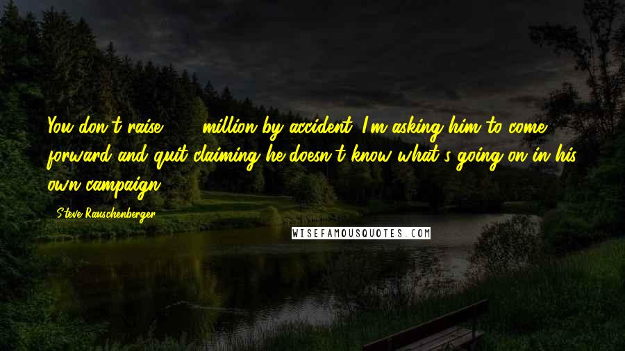 Steve Rauschenberger Quotes: You don't raise $15 million by accident. I'm asking him to come forward and quit claiming he doesn't know what's going on in his own campaign.