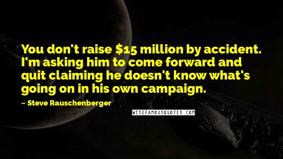 Steve Rauschenberger Quotes: You don't raise $15 million by accident. I'm asking him to come forward and quit claiming he doesn't know what's going on in his own campaign.