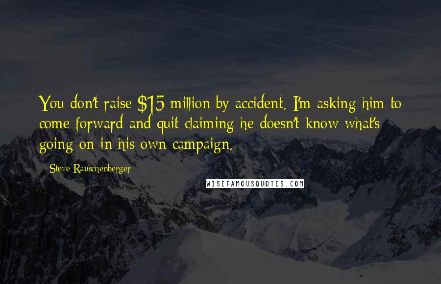 Steve Rauschenberger Quotes: You don't raise $15 million by accident. I'm asking him to come forward and quit claiming he doesn't know what's going on in his own campaign.