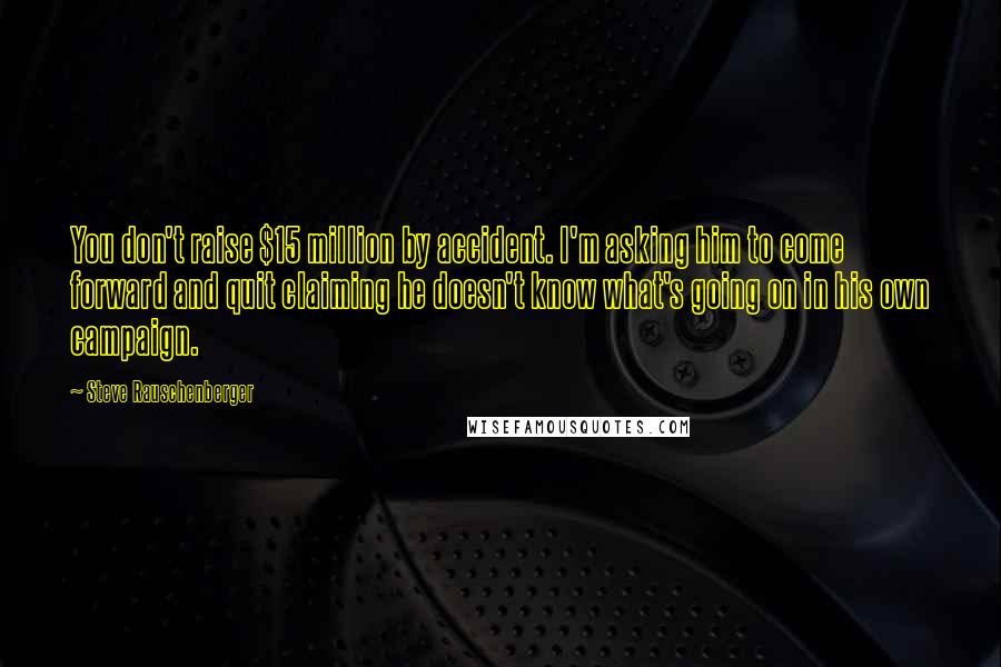 Steve Rauschenberger Quotes: You don't raise $15 million by accident. I'm asking him to come forward and quit claiming he doesn't know what's going on in his own campaign.