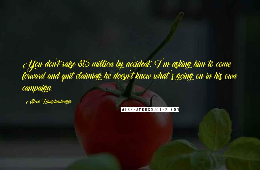 Steve Rauschenberger Quotes: You don't raise $15 million by accident. I'm asking him to come forward and quit claiming he doesn't know what's going on in his own campaign.