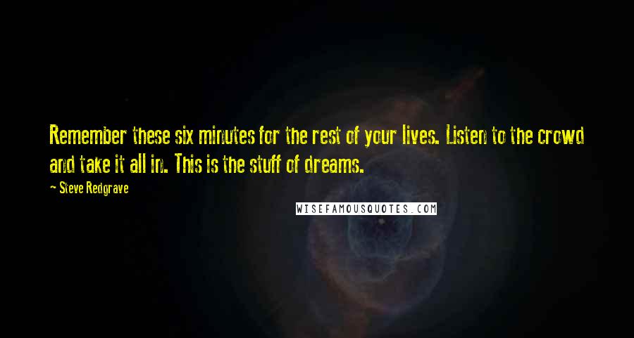 Steve Redgrave Quotes: Remember these six minutes for the rest of your lives. Listen to the crowd and take it all in. This is the stuff of dreams.