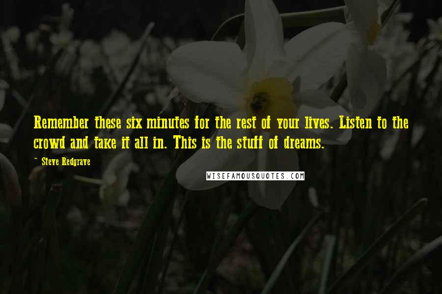 Steve Redgrave Quotes: Remember these six minutes for the rest of your lives. Listen to the crowd and take it all in. This is the stuff of dreams.
