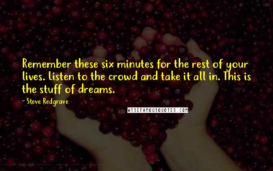 Steve Redgrave Quotes: Remember these six minutes for the rest of your lives. Listen to the crowd and take it all in. This is the stuff of dreams.