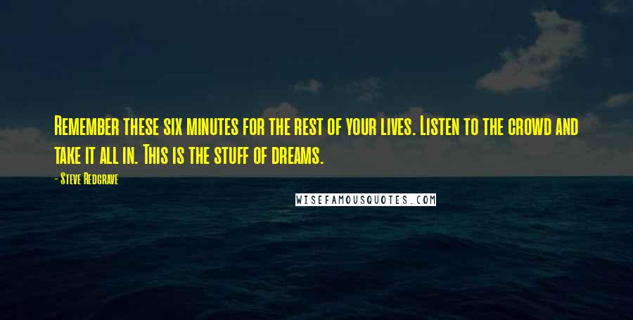 Steve Redgrave Quotes: Remember these six minutes for the rest of your lives. Listen to the crowd and take it all in. This is the stuff of dreams.