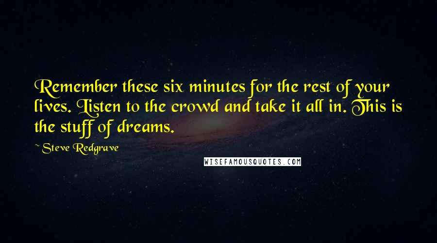 Steve Redgrave Quotes: Remember these six minutes for the rest of your lives. Listen to the crowd and take it all in. This is the stuff of dreams.