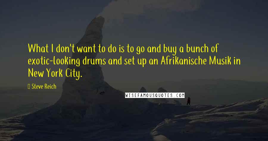 Steve Reich Quotes: What I don't want to do is to go and buy a bunch of exotic-looking drums and set up an Afrikanische Musik in New York City.