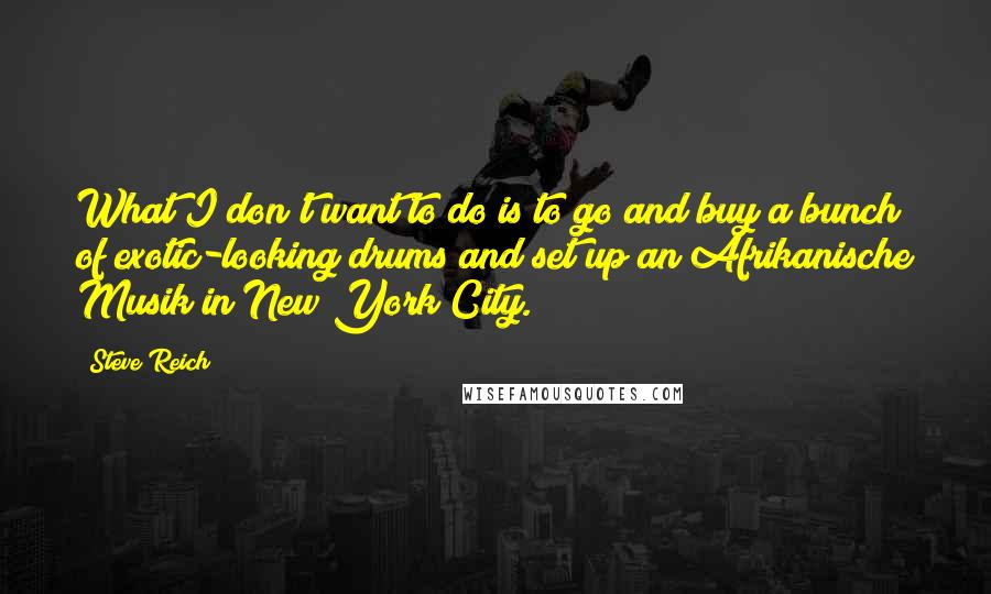 Steve Reich Quotes: What I don't want to do is to go and buy a bunch of exotic-looking drums and set up an Afrikanische Musik in New York City.