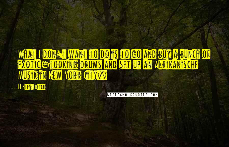 Steve Reich Quotes: What I don't want to do is to go and buy a bunch of exotic-looking drums and set up an Afrikanische Musik in New York City.