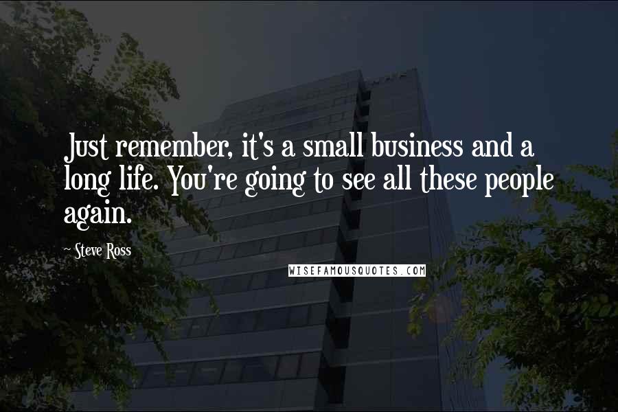 Steve Ross Quotes: Just remember, it's a small business and a long life. You're going to see all these people again.