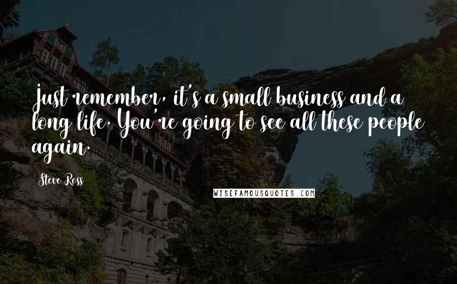 Steve Ross Quotes: Just remember, it's a small business and a long life. You're going to see all these people again.