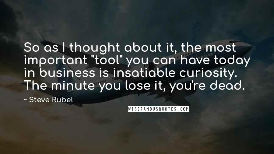 Steve Rubel Quotes: So as I thought about it, the most important "tool" you can have today in business is insatiable curiosity. The minute you lose it, you're dead.