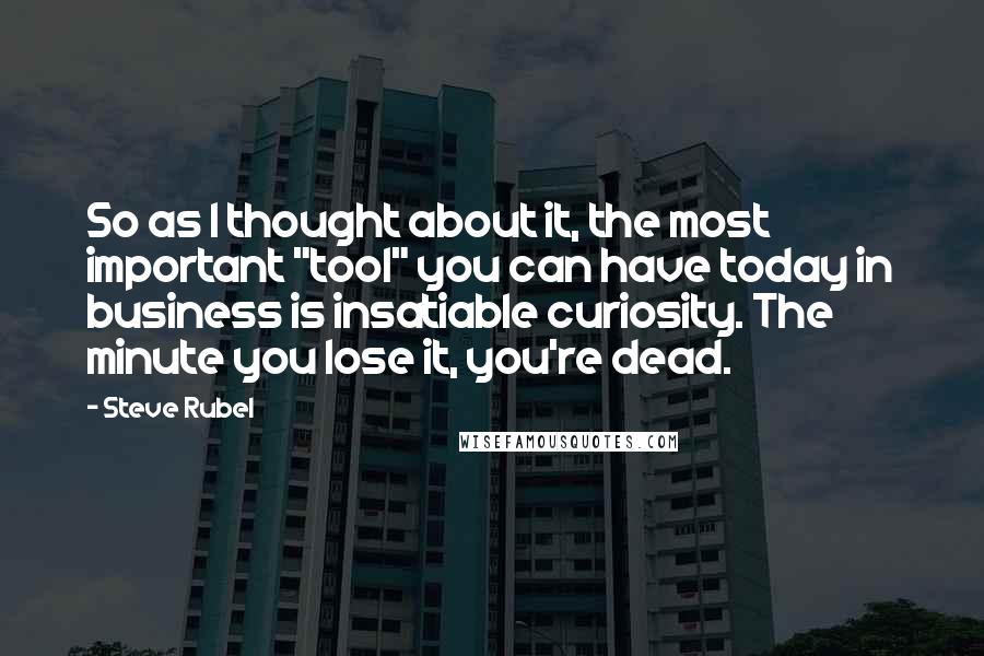 Steve Rubel Quotes: So as I thought about it, the most important "tool" you can have today in business is insatiable curiosity. The minute you lose it, you're dead.