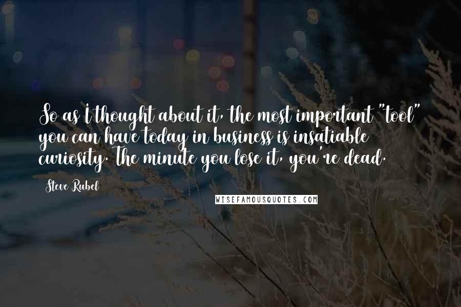 Steve Rubel Quotes: So as I thought about it, the most important "tool" you can have today in business is insatiable curiosity. The minute you lose it, you're dead.