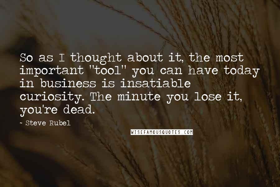 Steve Rubel Quotes: So as I thought about it, the most important "tool" you can have today in business is insatiable curiosity. The minute you lose it, you're dead.