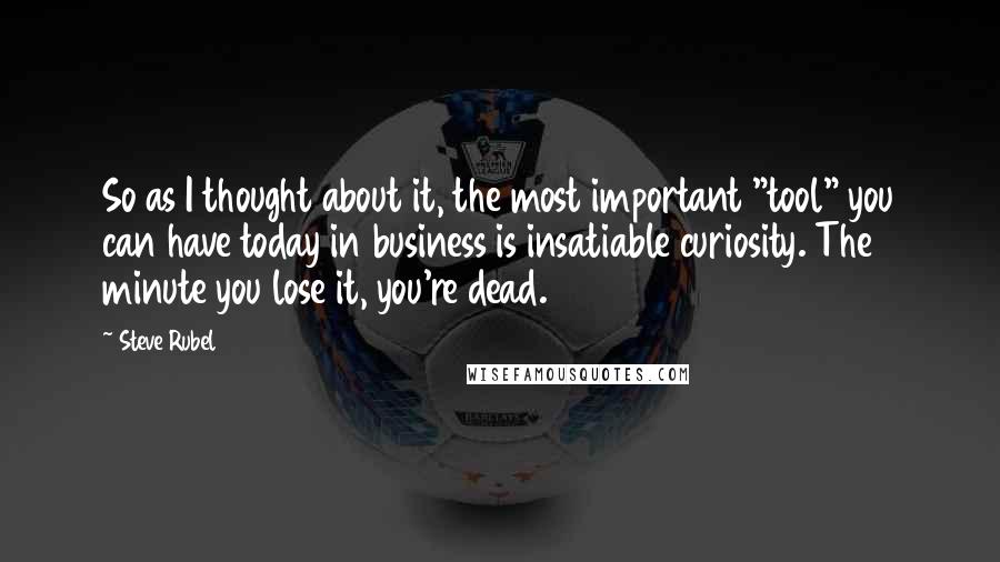 Steve Rubel Quotes: So as I thought about it, the most important "tool" you can have today in business is insatiable curiosity. The minute you lose it, you're dead.