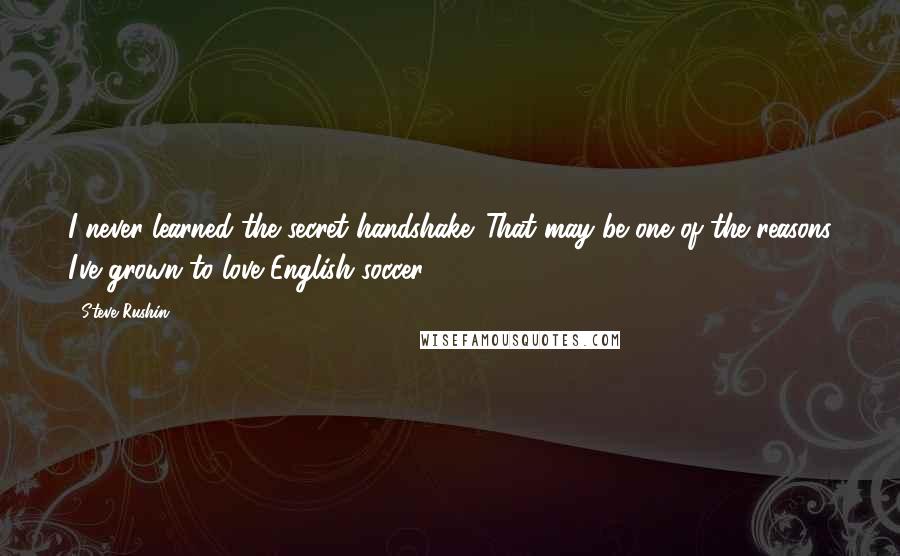 Steve Rushin Quotes: I never learned the secret handshake. That may be one of the reasons I've grown to love English soccer.