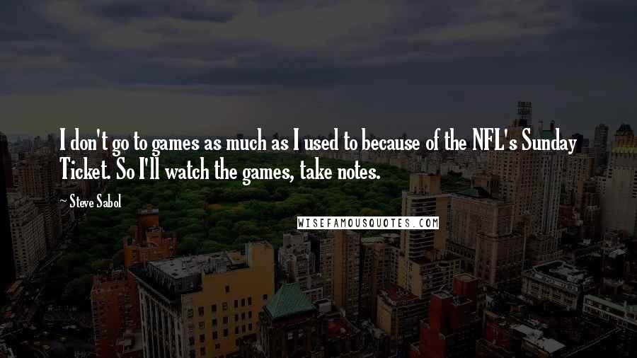 Steve Sabol Quotes: I don't go to games as much as I used to because of the NFL's Sunday Ticket. So I'll watch the games, take notes.