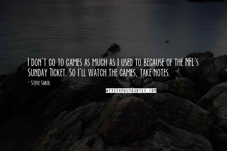 Steve Sabol Quotes: I don't go to games as much as I used to because of the NFL's Sunday Ticket. So I'll watch the games, take notes.
