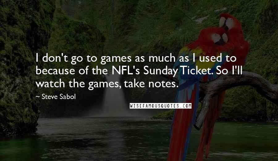 Steve Sabol Quotes: I don't go to games as much as I used to because of the NFL's Sunday Ticket. So I'll watch the games, take notes.