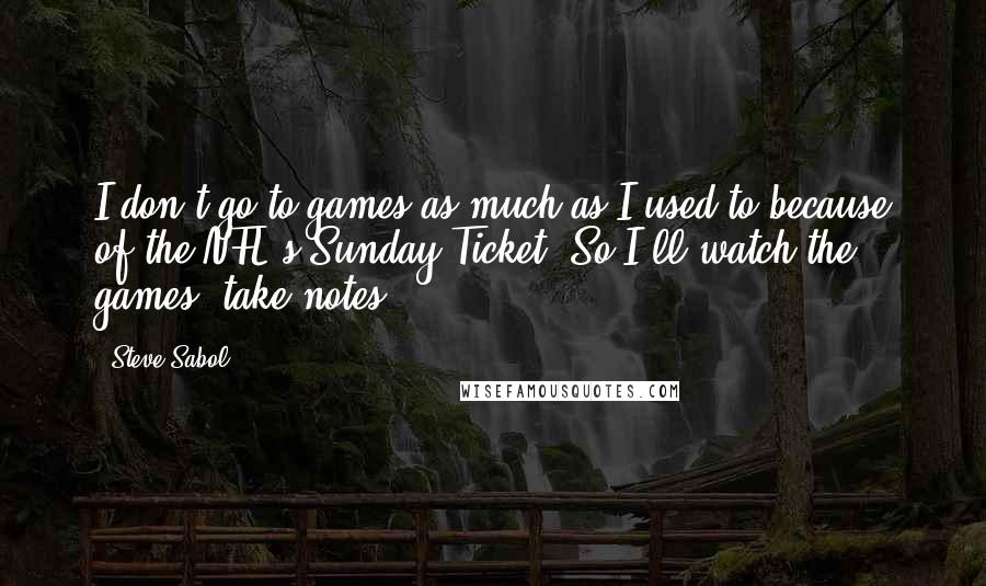 Steve Sabol Quotes: I don't go to games as much as I used to because of the NFL's Sunday Ticket. So I'll watch the games, take notes.