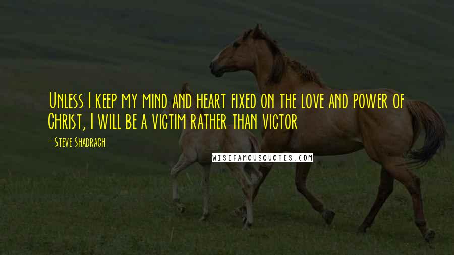 Steve Shadrach Quotes: Unless I keep my mind and heart fixed on the love and power of Christ, I will be a victim rather than victor