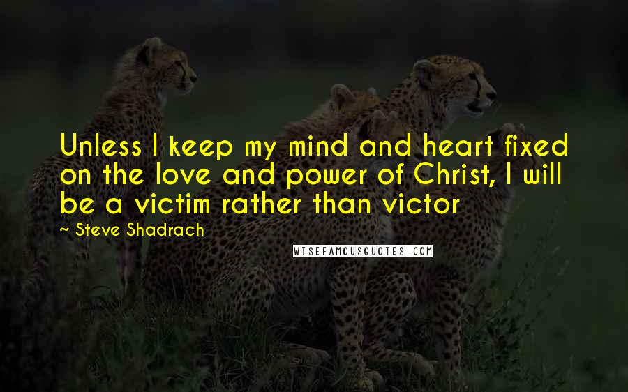 Steve Shadrach Quotes: Unless I keep my mind and heart fixed on the love and power of Christ, I will be a victim rather than victor